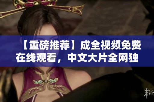 【重磅推荐】成全视频免费在线观看，中文大片全网独家，精彩不容错过！