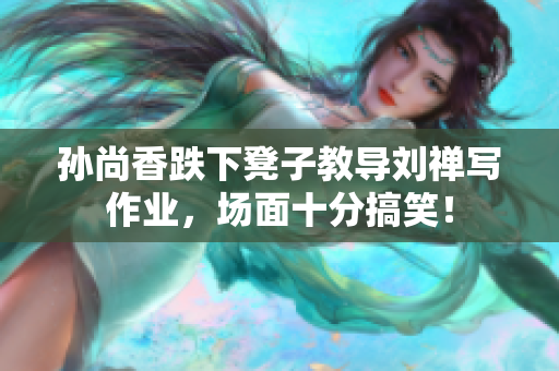 孙尚香跌下凳子教导刘禅写作业，场面十分搞笑！
