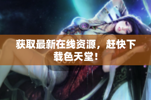 获取最新在线资源，赶快下载色天堂！