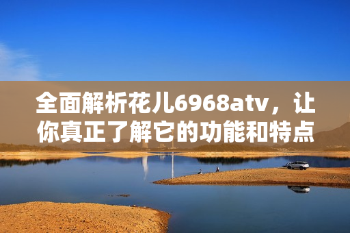 全面解析花儿6968atv，让你真正了解它的功能和特点