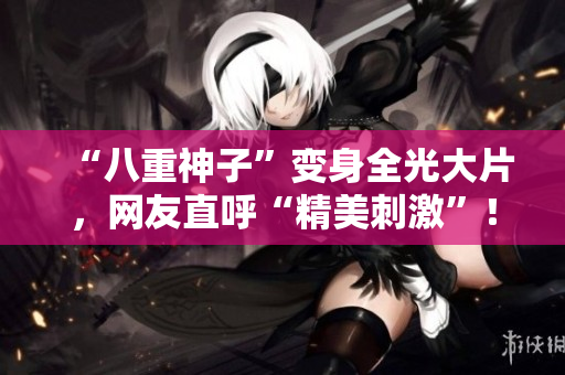 “八重神子”变身全光大片，网友直呼“精美刺激”！
