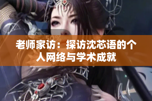 老师家访：探访沈芯语的个人网络与学术成就