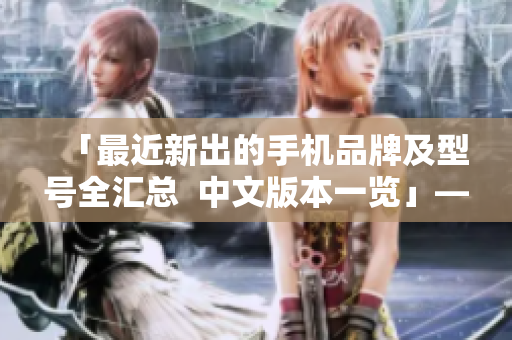 「最近新出的手机品牌及型号全汇总  中文版本一览」——50字以内