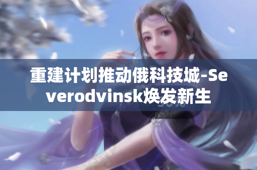 重建计划推动俄科技城-Severodvinsk焕发新生