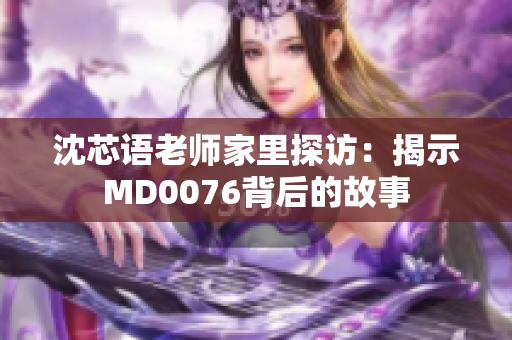 沈芯语老师家里探访：揭示MD0076背后的故事