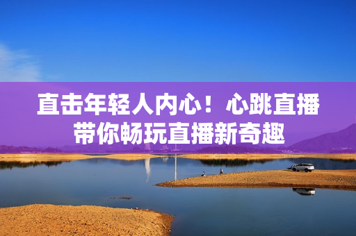 直击年轻人内心！心跳直播带你畅玩直播新奇趣