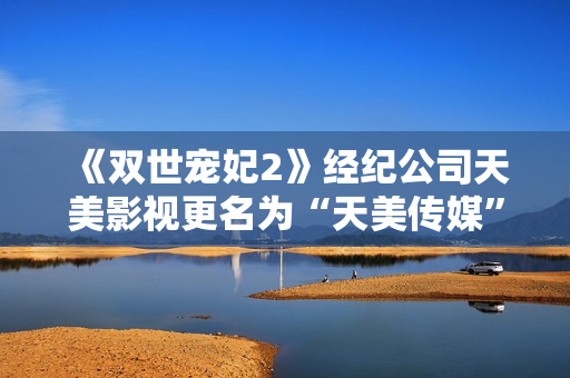 《双世宠妃2》经纪公司天美影视更名为“天美传媒”