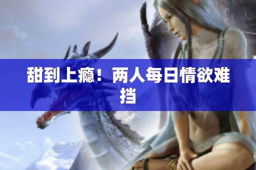 甜到上瘾！两人每日情欲难挡
