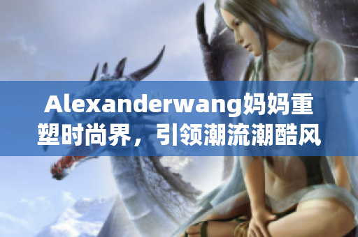 Alexanderwang妈妈重塑时尚界，引领潮流潮酷风尚