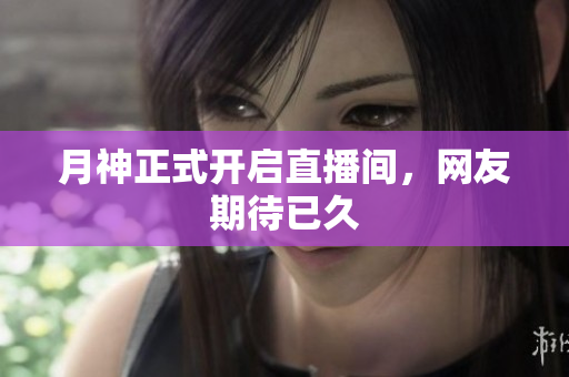 月神正式开启直播间，网友期待已久