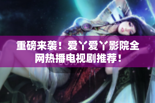 重磅来袭！爱丫爱丫影院全网热播电视剧推荐！