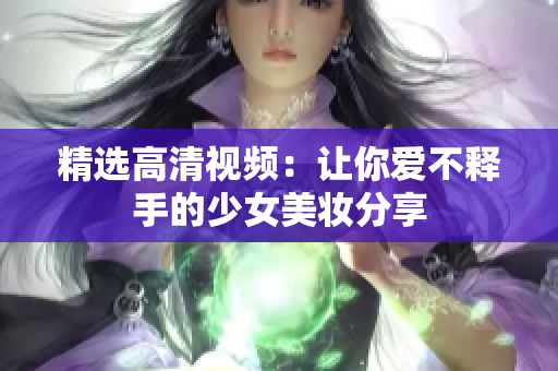 精选高清视频：让你爱不释手的少女美妆分享
