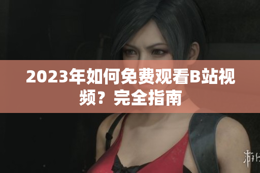 2023年如何免费观看B站视频？完全指南