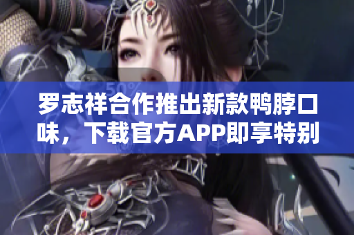 罗志祥合作推出新款鸭脖口味，下载官方APP即享特别优惠