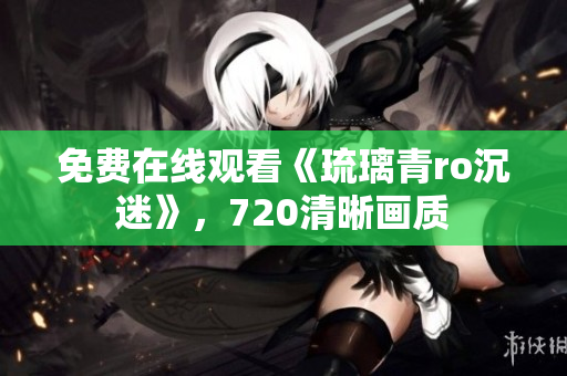 免费在线观看《琉璃青ro沉迷》，720清晰画质