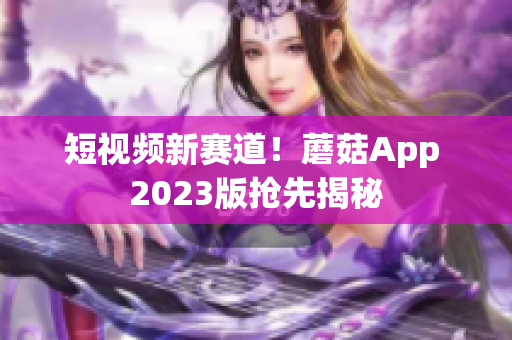 短视频新赛道！蘑菇App 2023版抢先揭秘