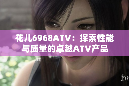 花儿6968ATV：探索性能与质量的卓越ATV产品