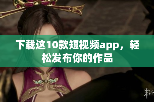 下载这10款短视频app，轻松发布你的作品