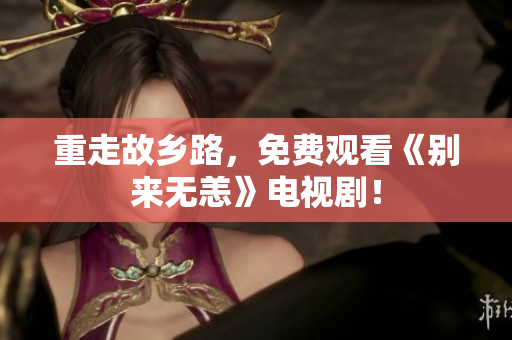 重走故乡路，免费观看《别来无恙》电视剧！