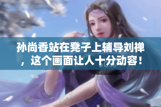孙尚香站在凳子上辅导刘禅，这个画面让人十分动容！