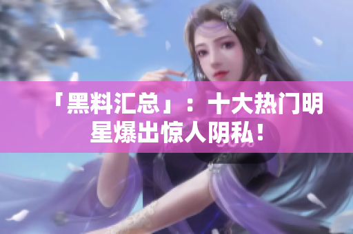 「黑料汇总」：十大热门明星爆出惊人阴私！