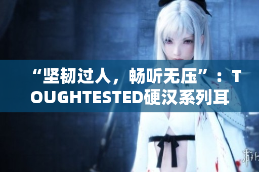 “坚韧过人，畅听无压”：TOUGHTESTED硬汉系列耳机体验