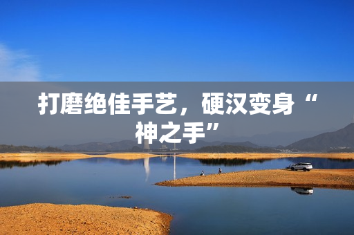打磨绝佳手艺，硬汉变身“神之手”