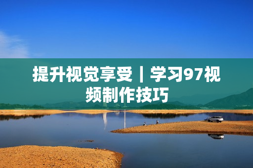 提升视觉享受｜学习97视频制作技巧