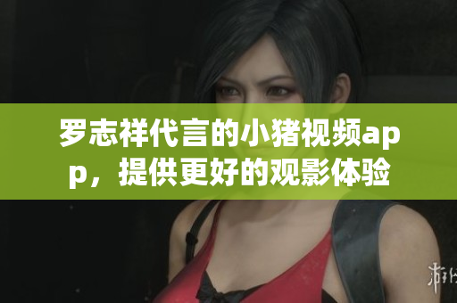 罗志祥代言的小猪视频app，提供更好的观影体验