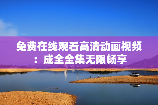免费在线观看高清动画视频：成全全集无限畅享