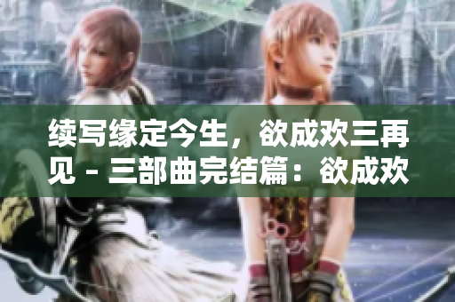 续写缘定今生，欲成欢三再见 – 三部曲完结篇：欲成欢三再见