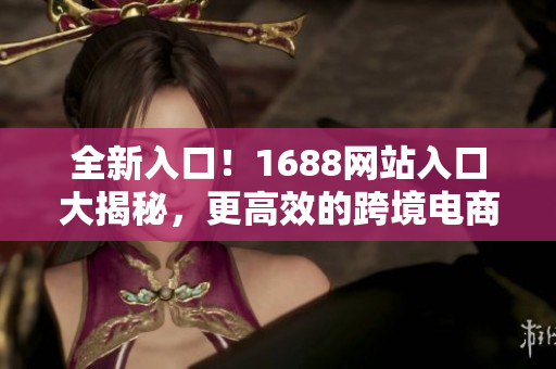 全新入口！1688网站入口大揭秘，更高效的跨境电商采购！