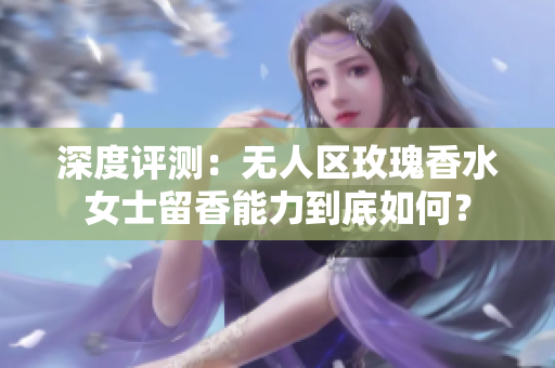深度评测：无人区玫瑰香水女士留香能力到底如何？