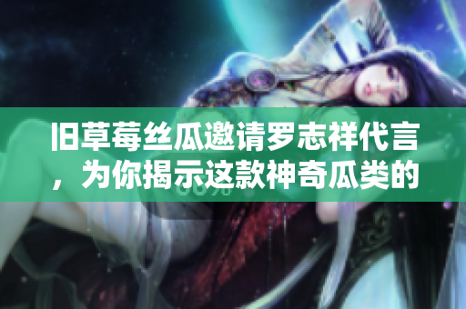 旧草莓丝瓜邀请罗志祥代言，为你揭示这款神奇瓜类的惊人功效！