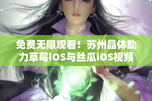 免费无限观看！苏州晶体助力草莓iOS与丝瓜iOS视频资源互通