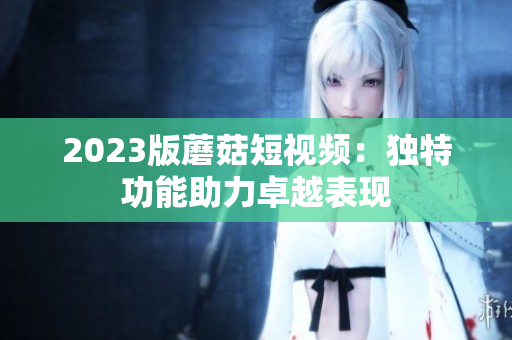 2023版蘑菇短视频：独特功能助力卓越表现