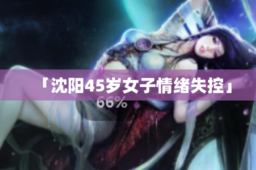 「沈阳45岁女子情绪失控」