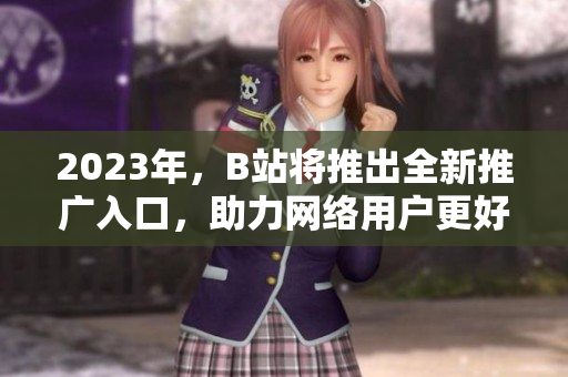 2023年，B站将推出全新推广入口，助力网络用户更好上网