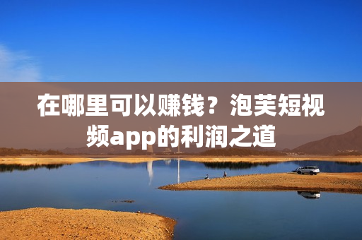 在哪里可以赚钱？泡芙短视频app的利润之道