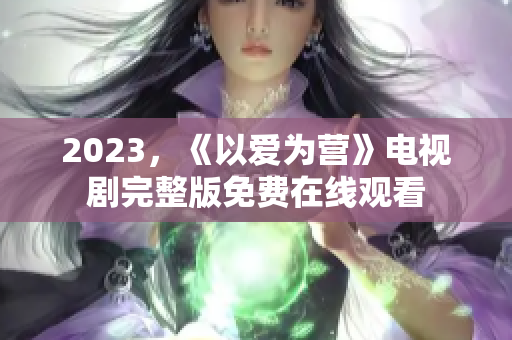 2023，《以爱为营》电视剧完整版免费在线观看