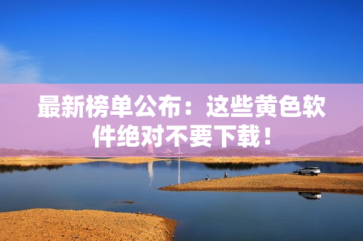 最新榜单公布：这些黄色软件绝对不要下载！
