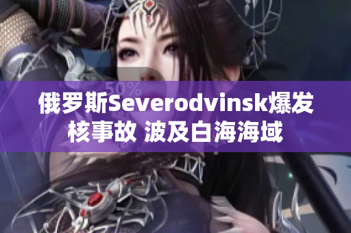 俄罗斯Severodvinsk爆发核事故 波及白海海域