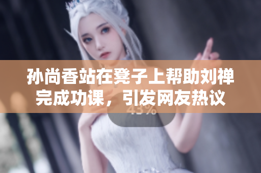 孙尚香站在凳子上帮助刘禅完成功课，引发网友热议