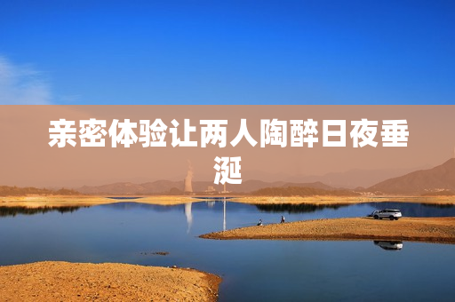 亲密体验让两人陶醉日夜垂涎