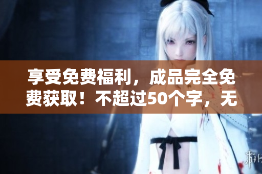 享受免费福利，成品完全免费获取！不超过50个字，无符号