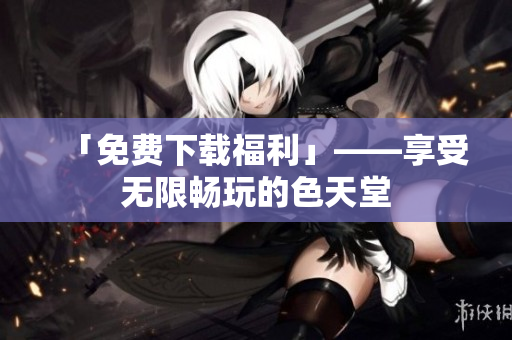 「免费下载福利」——享受无限畅玩的色天堂