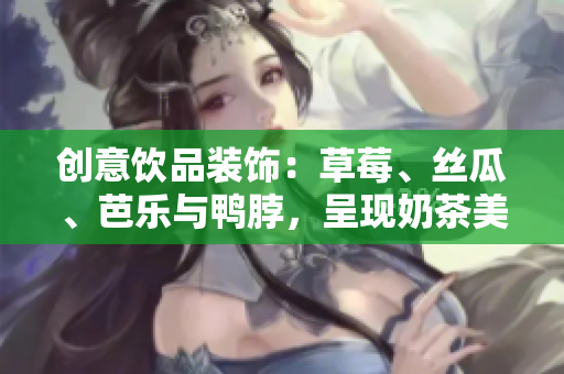 创意饮品装饰：草莓、丝瓜、芭乐与鸭脖，呈现奶茶美感