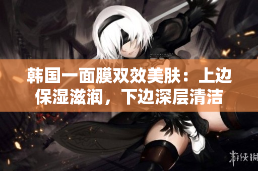 韩国一面膜双效美肤：上边保湿滋润，下边深层清洁