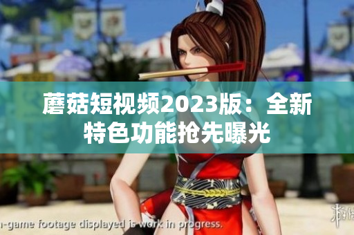 蘑菇短视频2023版：全新特色功能抢先曝光