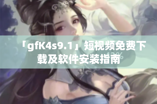 「gfK4s9.1」短视频免费下载及软件安装指南